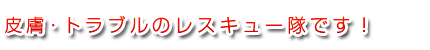 皮膚トラブルのレスキュー隊です